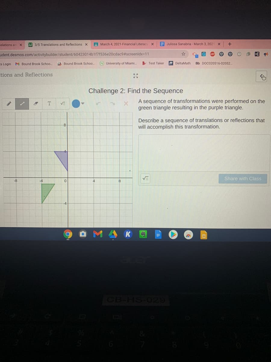 slations an
D 3/5 Translations and Reflections x
A March 4, 2021-Financial Literacy
A Julissa Sanabria - March 3, 2021
udent.desmos.com/activitybuilder/student/60423014b1f7f536e20cdac9#screenldx=11
Es Login M Bound Brook Schoo.
A Bound Brook Schoo..
N University of Miami.
V Test Taker
DeltaMath
Bb DOC020516-02052..
tions and Reflections
Challenge 2: Find the Sequence
A sequence of transformations were performed on the
green triangle resulting in the purple triangle.
Describe a sequence of translations or reflections that
will accomplish this transformation.
8
Share with Class
-8
4
1凸K
CB-HS-029
