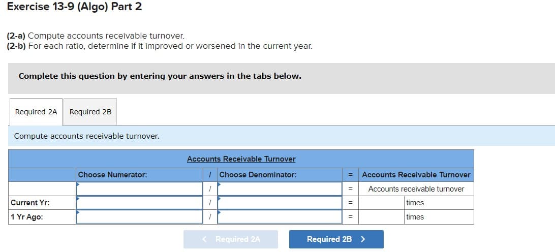 Exercise 13-9 (Algo) Part 2
(2-a) Compute accounts receivable turnover.
(2-b) For each ratio, determine if it improved or worsened in the current year.
Complete this question by entering your answers in the tabs below.
Required 2A
Required 2B
Compute accounts receivable turnover.
Accounts Receivable Turnover
Choose Numerator:
I Choose Denominator:
Accounts Receivable Turnover
/
Accounts receivable turnover
Current Yr:
times
%3D
1 Yr Ago:
times
< Required 2A
Required 2B >
