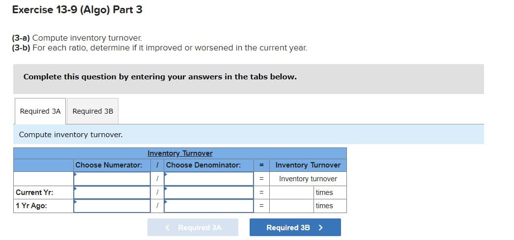 Exercise 13-9 (Algo) Part 3
(3-a) Compute inventory turnover.
(3-b) For each ratio, determine if it improved or worsened in the current year.
Complete this question by entering your answers in the tabs below.
Required 3A
Required 3B
Compute inventory turnover.
Inventory Turnover
I Choose Denominator:
Choose Numerator:
Inventory Turnover
Inventory turnover
Current Yr:
times
1 Yr Ago:
times
%D
< Required 3A
Required 3B>

