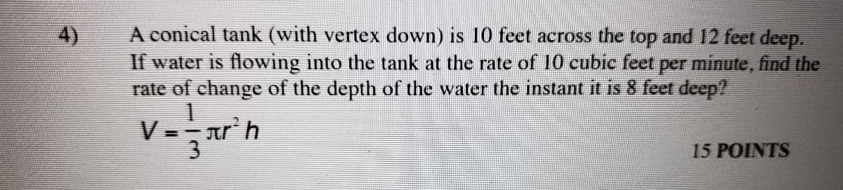 A conical tank (with vertex down) is 10 fcet across the top and 12 feet deep.
If water is flowing into the tank at the rate of 10 cubic feet per minute, find the
rate of change of the depth of the water the instant it
4)
8 feet deep?
V.
ar'h
3
15 POINTS
