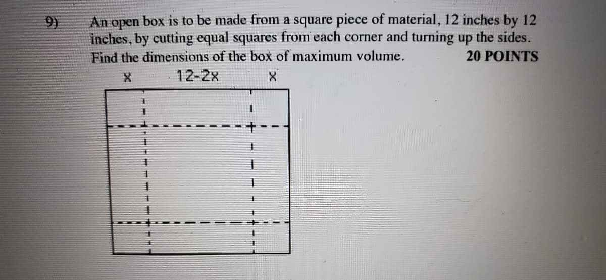 An open box is to be made from a square piece of material, 12 inches by 12
inches, by cutting equal squares from each corner and turning up the sides.
Find the dimensions of the box of maximum volume.
9)
20 POINTS
12-2x
