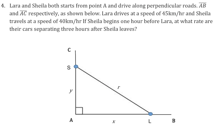 4. Lara and Sheila both starts from point A and drive along perpendicular roads. AB
and AC respectively, as shown below. Lara drives at a speed of 45km/hr and Sheila
travels at a speed of 40km/hr If Sheila begins one hour before Lara, at what rate are
their cars separating three hours after Sheila leaves?
C
S
r
y
L
В
А
