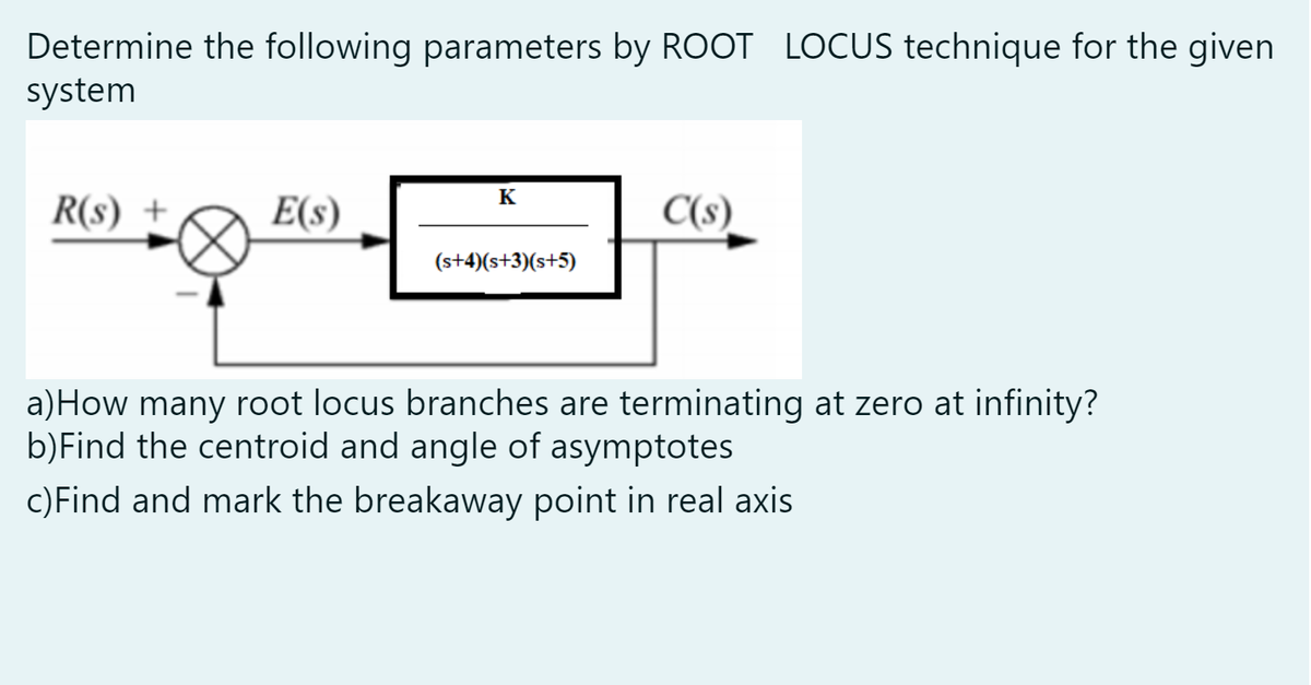 Determine the following parameters by ROOT LOCUS technique for the given
system
K
R(s) +
E(s)
C(s)
(s+4)(s+3)(s+5)
a)How many root locus branches are terminating at zero at infinity?
b)Find the centroid and angle of asymptotes
c)Find and mark the breakaway point in real axis
