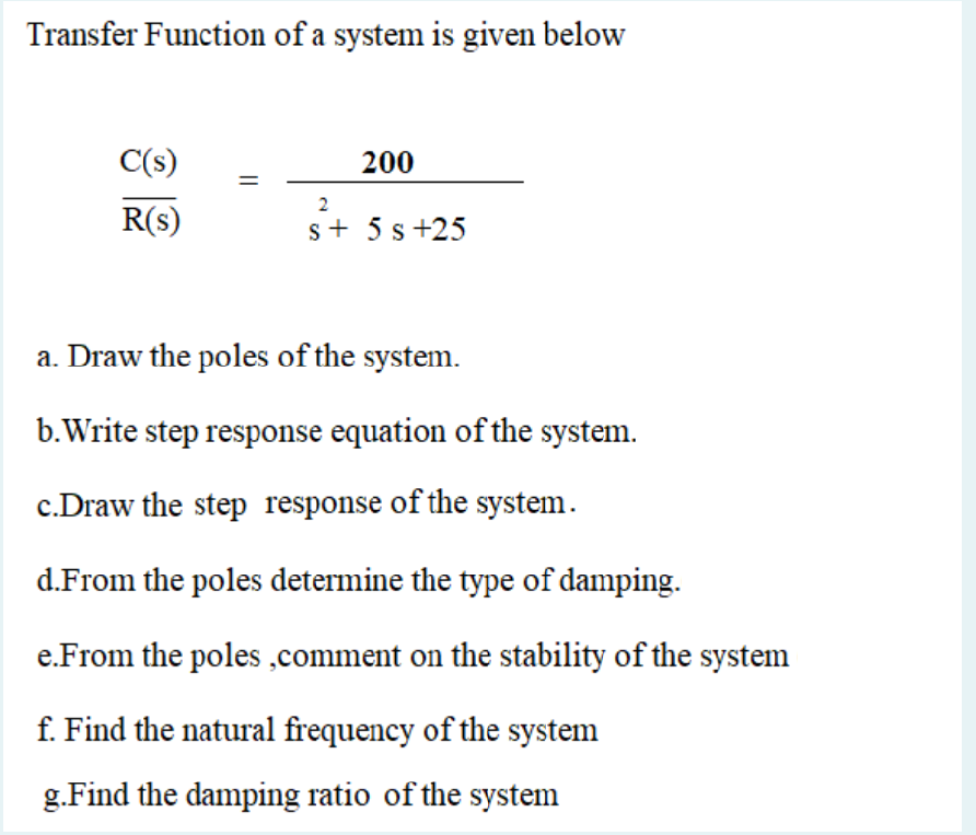 Transfer Function of a system is given below
C(s)
200
R(s)
s+ 5 s +25
a. Draw the poles of the system.
b.Write step response equation of the system.
c.Draw the step response of the system.
d.From the poles determine the type of damping.
e.From the poles ,comment on the stability of the system
f. Find the natural frequency of the system
g.Find the damping ratio of the system
||
