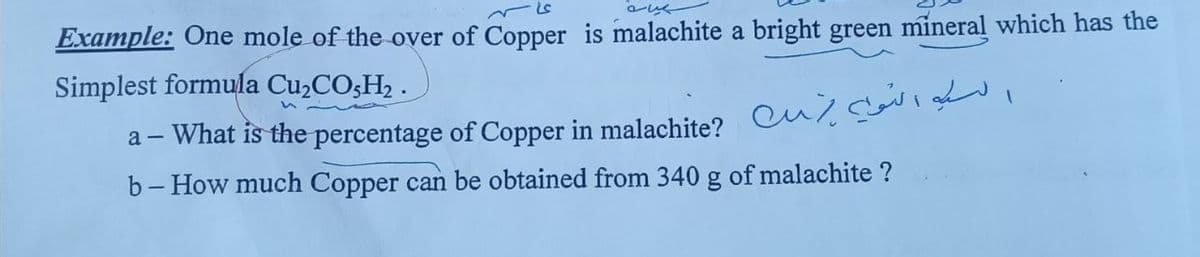 Example: One mole of the over of Copper is malachite a bright green mineral which has the
Simplest formula CU2COŞH2 .
- What is the percentage of Copper in malachite? culc
b- How much Copper can be obtained from 340 g of malachite ?
а —
