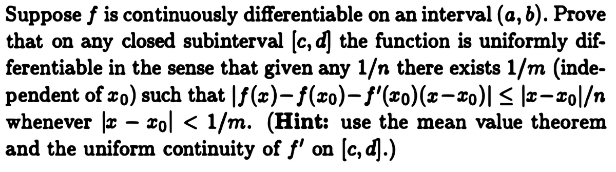 Suppose f is continuously differentiable on an interval (a, b). Prove
that on any closed subinterval (c, d] the function is uniformly dif-
ferentiable in the sense that given any 1/n there exists 1/m (inde-
pendent of ro) such that |f(x)- f(ro)-f'(x0)(x-x0)| < |x-xo|/n
whenever r – xol < 1/m. (Hint: use the mean value theorem
and the uniform continuity of f' on [c, d].)
