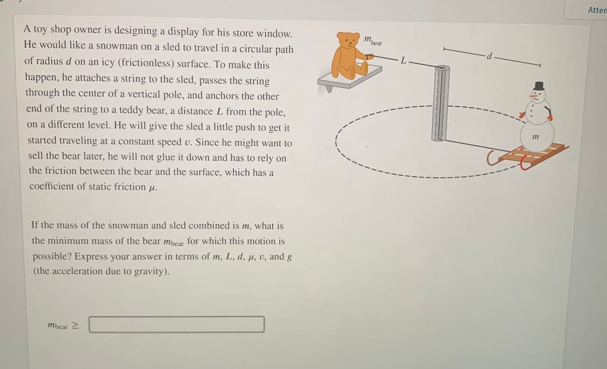 Atten
A toy shop owner is designing a display for his store window.
m.
bear
He would like a snowman on a sled to travel in a circular path
d -
L
of radius d on an icy (frictionless) surface. To make this
happen, he attaches a string to the sled, passes the string
through the center of a vertical pole, and anchors the other
end of the string to a teddy bear, a distance L from the pole,
on a different level. He will give the sled a little push to get it
m
started traveling at a constant speed v. Since he might want to
sell the bear later, he will not glue it down and has to rely on
the friction between the bear and the surface, which has a
coefficient of static friction µ.
If the mass of the snowman and sled combined is m, what is
the minimum mass of the bear mpear for which this motion is
possible? Express your answer in terms of m, L, d, µ, v, and g
(the acceleration due to gravity).
Mbear 2
