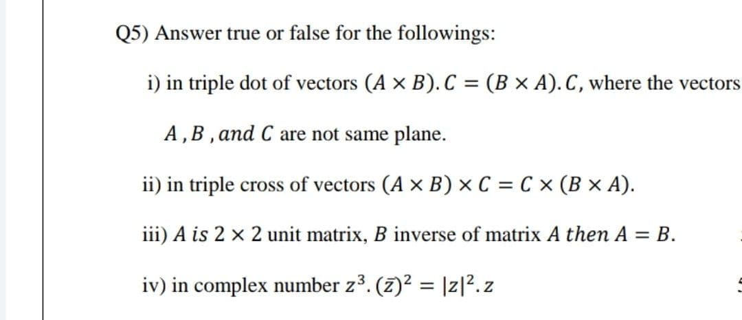 Q5) Answer true or false for the followings:
i) in triple dot of vectors (A x B). C = (B × A). C, where the vectors
A,B , and C are not same plane.
ii) in triple cross of vectors (A x B) × C = C × (B × A).
iii) A is 2 x 2 unit matrix, B inverse of matrix A then A = B.
iv) in complex number z3. (7)2 = |z|?. z
