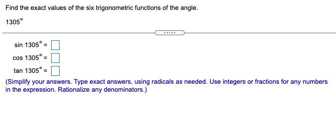 Find the exact values of the six trigonometric functions of the angle.
1305°
.....
sin 1305°
%3D
cos 1305° =
tan 1305° =
(Simplify your answers. Type exact answers, using radicals as needed. Use integers or fractions for any numbers
in the expression. Rationalize any denominators.)
