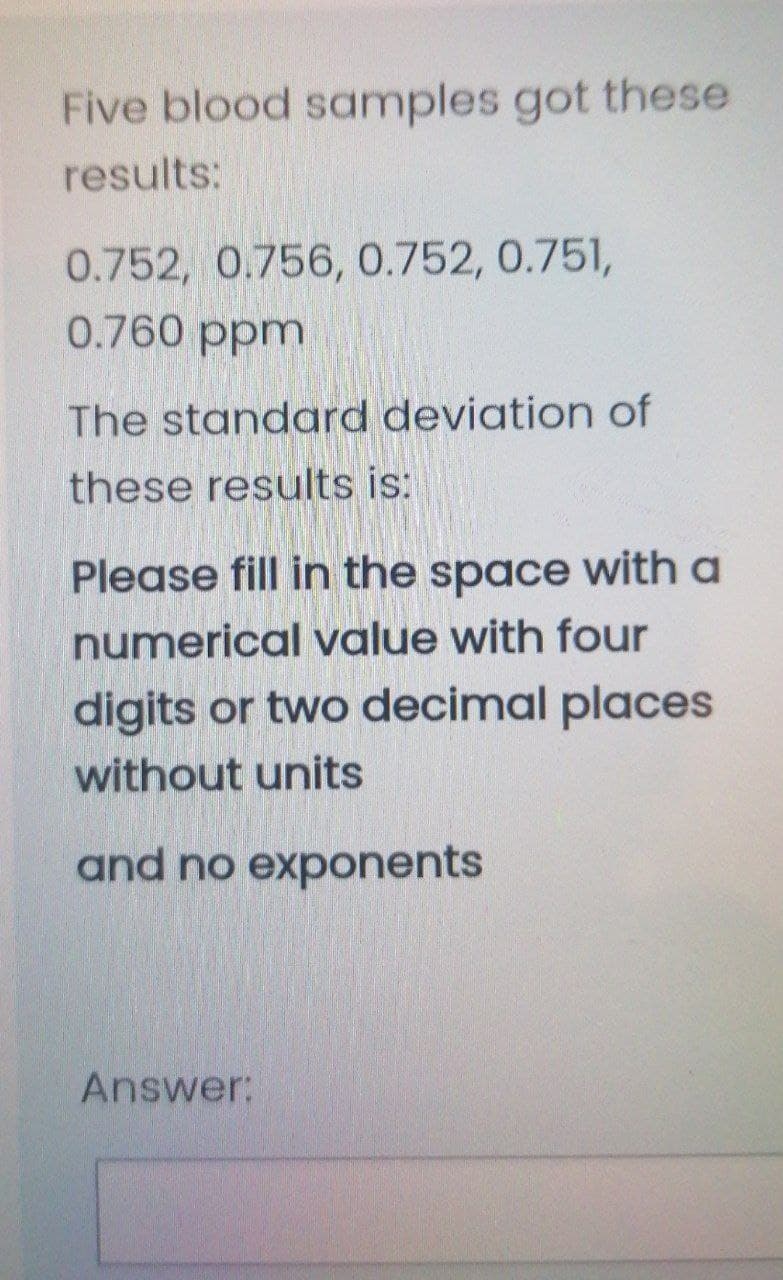 Five blood samples got these
results:
0.752, 0.756, 0.752, 0.751,
0.760 ppm
The standard deviation of
these results is:
Please fill in the space with a
numerical value with four
digits or two decimal places
without units
and no exponents
Answer:
