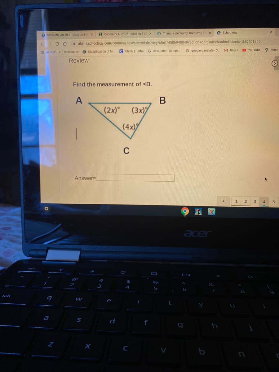 S Geometry AB-20-21: Section 115 x
8 Geometry AB-20-21: Section 115 x
9 Triangle Inequality Theorem So
9 Sschoology
A aldine.schoology.com/common-assessment-delivery/start/4586948849?action=onresume&submissionid=380201806
C Clever | Portal G calculator- Google.
G google translate -G
M Gmail
O YouTube
O Maps
AldinelSD.org Bookmarks e Classification of M.
Review
Find the measurement of <B.
(2x) (3x)
(4x)
Answer=
1
3.
4
acer
DII
%23
%24
tab
e
a
d
g
х
C
