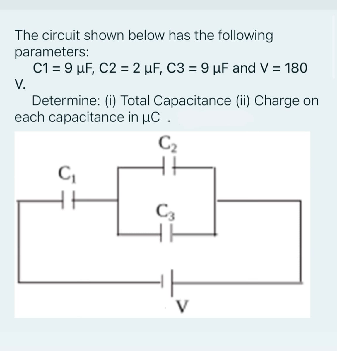 The circuit shown below has the following
parameters:
C1 = 9 µF, C2 = 2 µF, C3 = 9 µF and V = 180
%3D
V.
Determine: (i) Total Capacitance (ii) Charge on
each capacitance in µC .
C2
C,
C3
V
