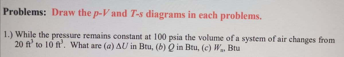 Problems: Draw the p-V and T-s diagrams in each problems.
1.) While the pressure remains constant at 100 psia the volume of a system of air changes from
20 ft' to 10 ft'. What are (a) AU in Btu, (b) Q in Btu, (c) Wn, Btu
