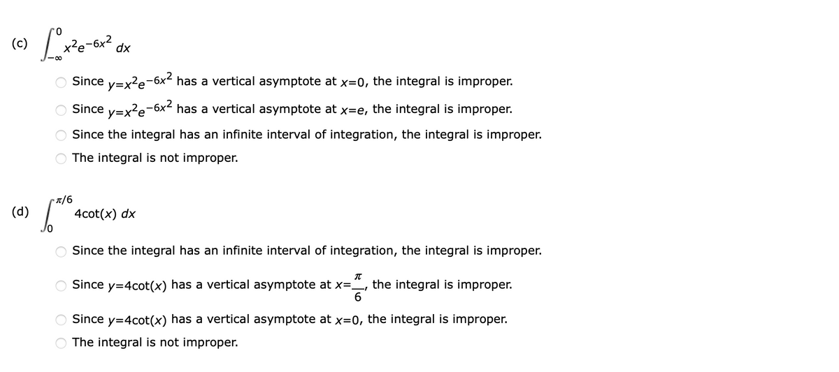 (c)
-6x²
dx
Since y=x?e-6x² has a vertical asymptote at x=0, the integral is improper.
Since y=x?e-6x² has a vertical asymptote at
the integral is improper.
X=e,
Since the integral has an infinite interval of integration, the integral is improper.
The integral is not improper.
(d)
4cot(x) dx
Since the integral has an infinite interval of integration, the integral is improper.
Since y=4cot(x) has a vertical asymptote at x=,
the integral is improper.
6
Since y=4cot(x) has a vertical asymptote at x=0, the integral is improper.
The integral is not improper.
