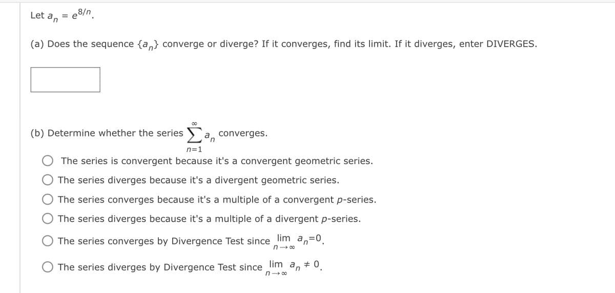 Let an
: e8/n.
= e
(a) Does the sequence {a,} converge or diverge? If it converges, find its limit. If it diverges, enter DIVERGES.
(b) Determine whether the series `a converges.
n=1
The series is convergent because it's a convergent geometric series.
The series diverges because it's a divergent geometric series.
The series converges because it's a multiple of a convergent p-series.
The series diverges because it's a multiple of a divergent p-series.
The series converges by Divergence Test since lim an=0.
n- 00
The series diverges by Divergence Test since lim an + 0.
n- co
