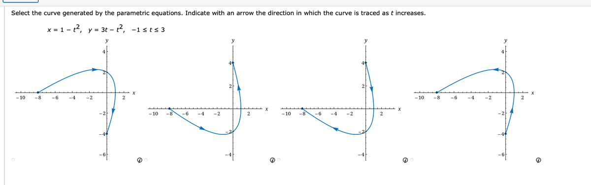 Select the curve generated by the parametric equations. Indicate with an arrow the direction in which the curve is traced as t increases.
x = 1 - t2, y = 3t – t, -1 st< 3
y
y
4
4
- 10
-8
-6
-4
- 2
- 10
-8
-6
-4
-2
2
- 10
-8
-6
-4
-2
2
- 10
-8
-6
-4
-2
2
-2
