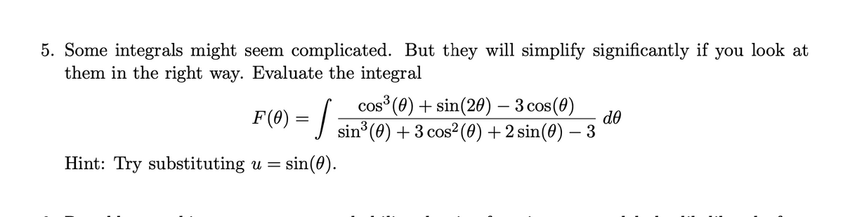 5. Some integrals might seem complicated. But they will simplify significantly if you look at
them in the right way. Evaluate the integral
cos (0) + sin(20) – 3 cos(0)
do
F(0) = | sin°(0) + 3 cos²(0) + 2 sin(0) – 3
-
Hint: Try substituting u =
sin(0).
