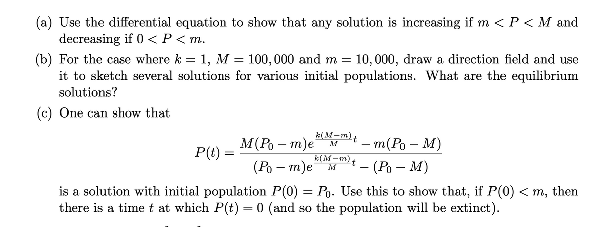 (a) Use the differential equation to show that any solution is increasing if m < P < M and
decreasing if 0 < P < m.
(b) For the case where k = 1, M = 100, 000 and m = 10, 000, draw a direction field and use
it to sketch several solutions for various initial populations. What are the equilibrium
solutions?
(c) One can show that
k(M–m)+
M(Po – m)eª M
т(Ро — М)
P(t)
k(М-т)
(Ро — т)е м
- (Ро — М)
M
-
is a solution with initial population P(0) =
there is a time t at which P(t) = 0 (and so the population will be extinct).
Po. Use this to show that, if P(0) < m, then
