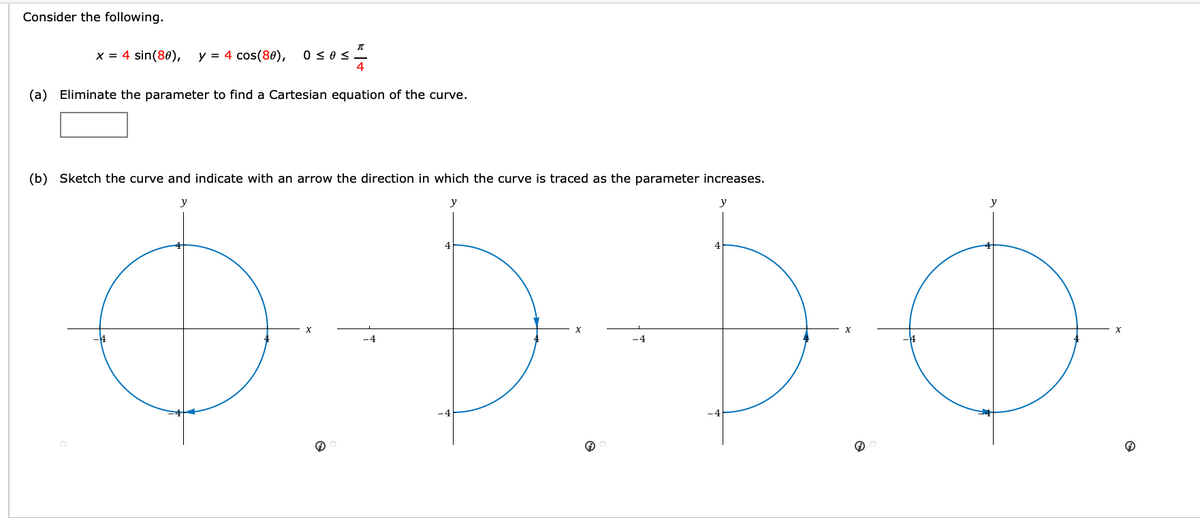 Consider the following.
x = 4 sin(80),
y = 4 cos(80),
0 <0s-
(a) Eliminate the parameter to find a Cartesian equation of the curve.
(b) Sketch the curve and indicate with an arrow the direction in which the curve is traced as the parameter increases.
y
y
y
y
-4
-4
