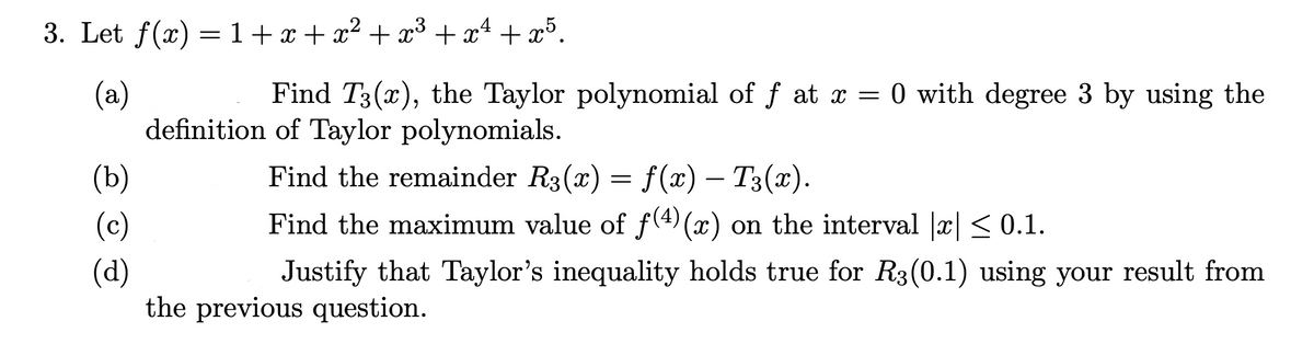 3. Let f(x) = 1+ x + x² + x³ + xª + x³.
(a)
definition of Taylor polynomials.
Find T3(x), the Taylor polynomial of f at x = 0 with degree 3 by using the
(b)
Find the remainder R3(x) = f(x) – T3(x).
(c)
Find the maximum value of f(4)(x) on the interval |x| < 0.1.
(d)
the previous question.
Justify that Taylor's inequality holds true for R3(0.1) using your result from
