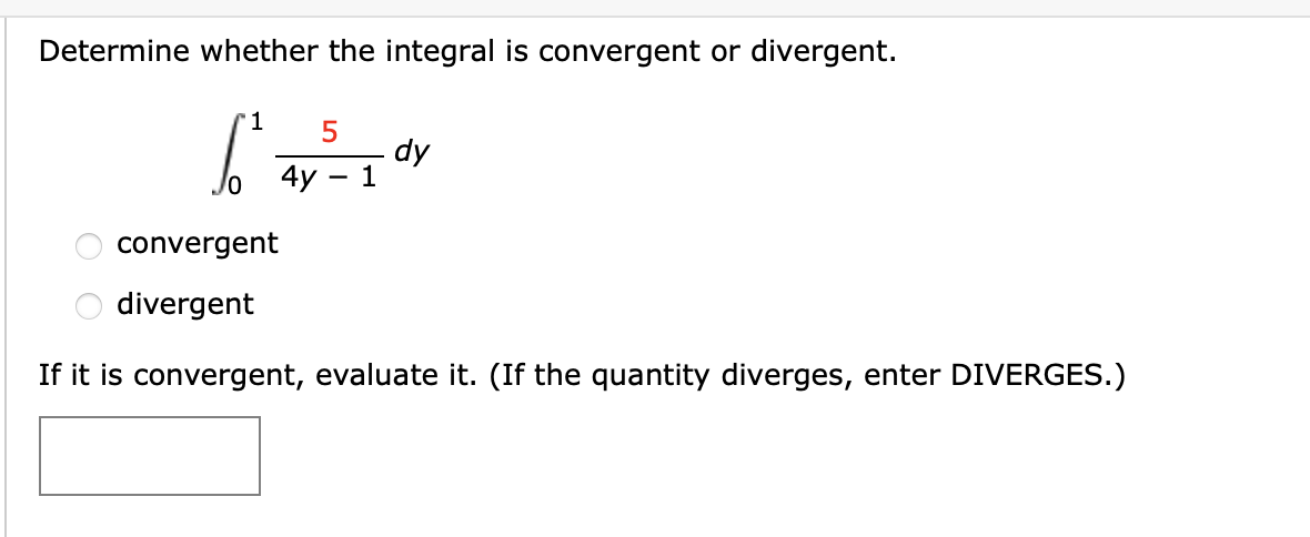 Determine whether the integral is convergent or divergent.
5
dy
1
4y
convergent
divergent
If it is convergent, evaluate it. (If the quantity diverges, enter DIVERGES.)
