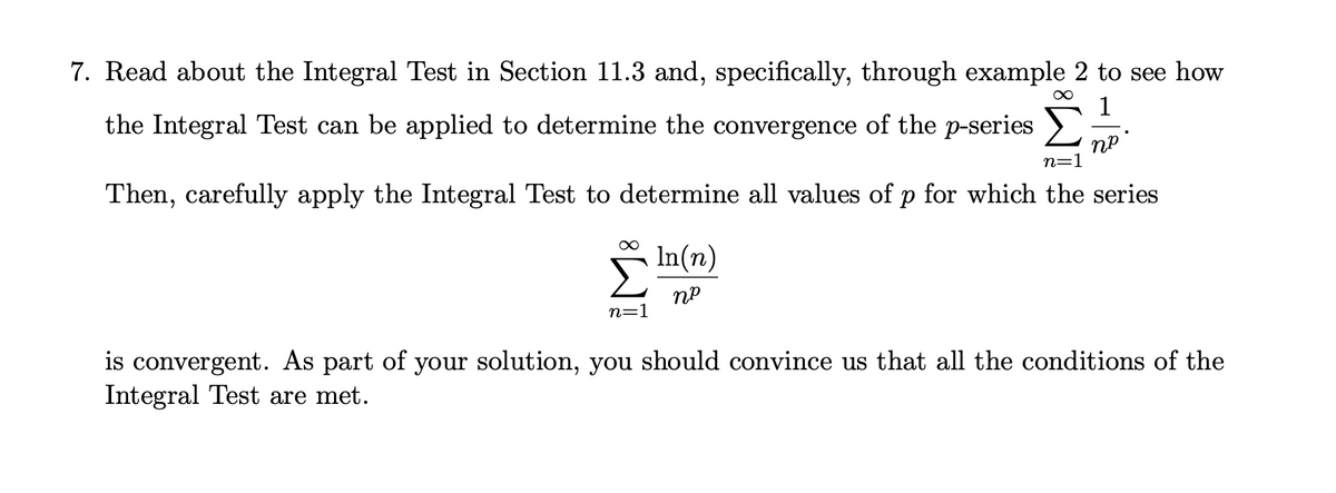 7. Read about the Integral Test in Section 11.3 and, specifically, through example 2 to see how
1
the Integral Test can be applied to determine the convergence of the p-series >
пр
n=1
Then, carefully apply the Integral Test to determine all values of p for which the series
In(n)
n=1
is convergent. As part of your solution, you should convince us that all the conditions of the
Integral Test are met.
