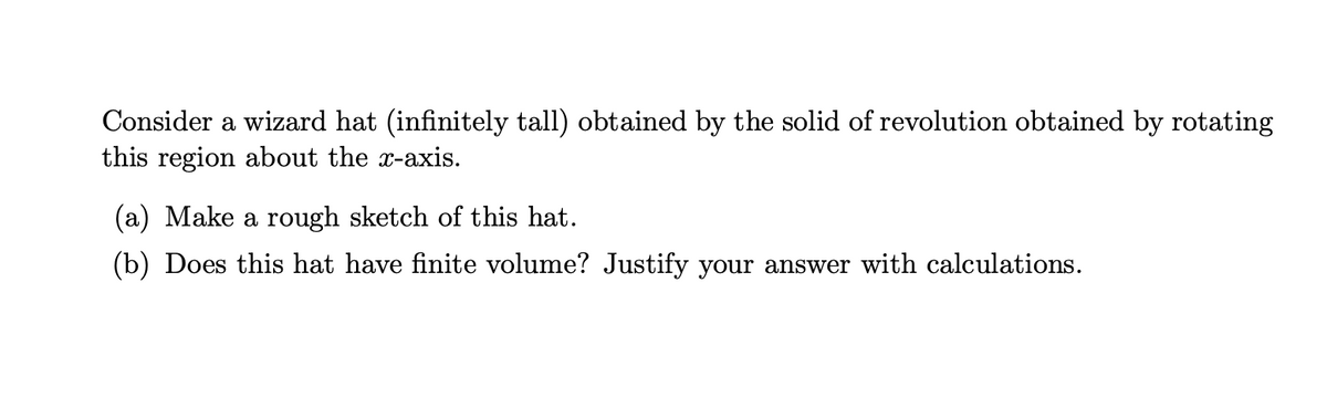 Consider a wizard hat (infinitely tall) obtained by the solid of revolution obtained by rotating
this region about the x-axis.
(a) Make a rough sketch of this hat.
(b) Does this hat have finite volume? Justify your answer with calculations.
