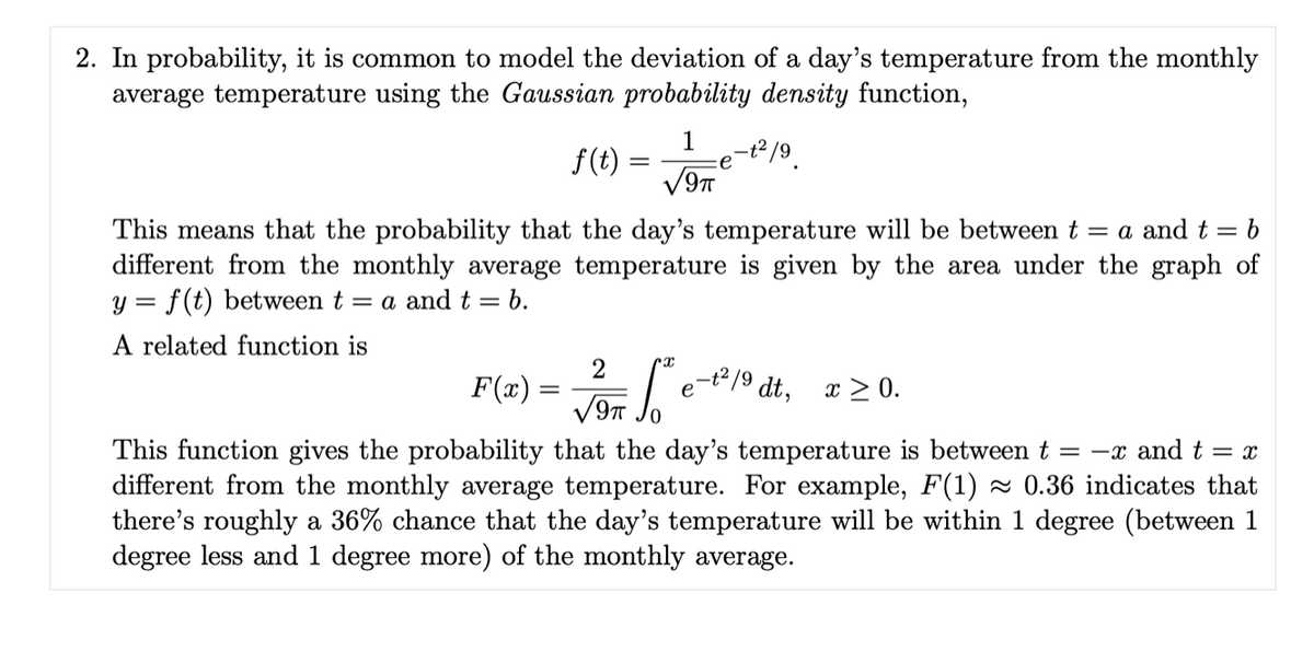 2. In probability, it is common to model the deviation of a day's temperature from the monthly
average temperature using the Gaussian probability density function,
1
f(t) =
:e
This means that the probability that the day's temperature will be between t = a and t = b
different from the monthly average temperature is given by the area under the graph of
y = f(t) between t = a and t = b.
A related function is
2
F(x) =
-t2/9 dt, x > 0.
e
This function gives the probability that the day's temperature is between t = -x and t = x
different from the monthly average temperature. For example, F(1) ~ 0.36 indicates that
there's roughly a 36% chance that the day's temperature will be within 1 degree (between 1
degree less and 1 degree more) of the monthly average.
