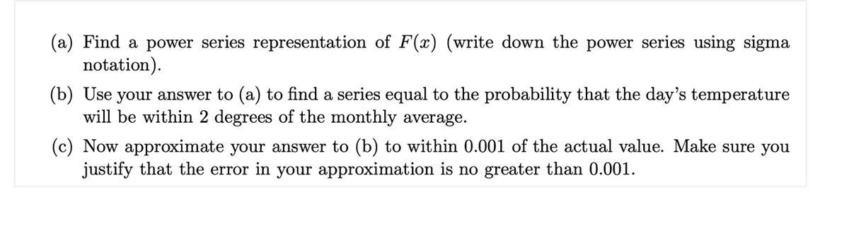 (a) Find a power series representation of F(x) (write down the power series using sigma
notation).
(b) Use your answer to (a) to find a series equal to the probability that the day's temperature
will be within 2 degrees of the monthly average.
(c) Now approximate your answer to (b) to within 0.001 of the actual value. Make sure you
justify that the error in your approximation is no greater than 0.001.
