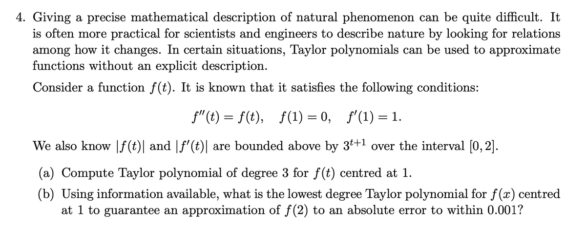 4. Giving a precise mathematical description of natural phenomenon can be quite difficult. It
is often more practical for scientists and engineers to describe nature by looking for relations
among how it changes. In certain situations, Taylor polynomials can be used to approximate
functions without an explicit description.
Consider a function f(t). It is known that it satisfies the following conditions:
f"(t) = f(t), f(1) = 0, f'(1) = 1.
We also know [f(t)| and |f' (t)| are bounded above by 3t+1 over the interval [0, 2].
6
(a) Compute Taylor polynomial of degree 3 for f(t) centred at 1.
(b) Using information available, what is the lowest degree Taylor polynomial for f(x) centred
at 1 to guarantee an approximation of f(2) to an absolute error to within 0.001?
