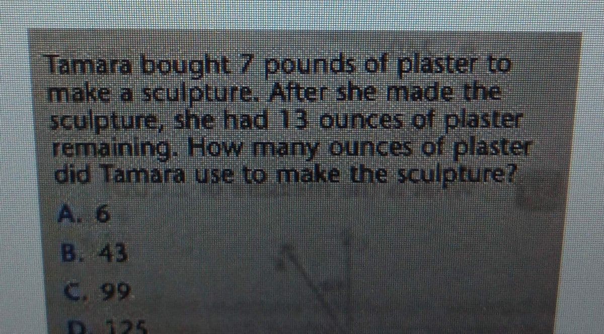 Tamara bought 7 pounds of plaster to
make a sculpture. After she made the
sculpture, she had 13 ounces of plaster
remaining. How many ounces of plaster
did Tamara use to make the sculpture?
A. 6
B. 43
C. 99
D. 125
