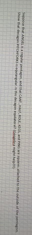 Suppose that ANGEL is a regular pentagon, and that CANT, HALF., ROLE, KEGS, and PING are squares attached to the outside of the pentagon.
Show that decagon PITCHFORKS is equiangular. Is this decagon equilateral? (Geogebra might help!!!)
