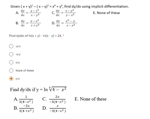 Given (x + y}* - (x- y² = x* + y*, find dy/dx using implicit differentiation.
dy – y - x³
c. = X-y
dx
E. None of these
A.
dx
x- ya
y -
B. --r
D. - -
dx
Find dyldx of In(x + y) - In(x - y) = 24. *
-y/x
-x/y
x/y
None of these
y/x
Find dy/dx if y = lIn V4 – x²
1
2х
A.
* 3(4-x² )
С.
-3(4-x² )
E. None of these
-2x
В.
3(4 +x² )
D.
-3(4-x² )
