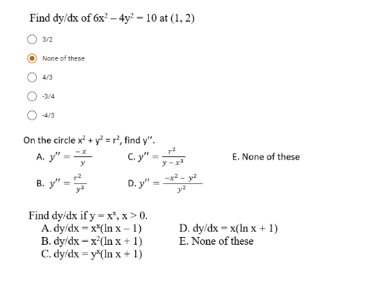 Find dy/dx of 6x2 – 4y² = 10 at (1, 2)
3/2
None of these
4/3
-3/4
-4/3
On the circle x? + y² = r², find y".
r2
C. y" =
A. y" = =
E. None of these
y-x
D. y" = *
-x²
B. y" =
ya
Find dy/dx if y = x*, x > 0.
A. dy/dx = x*(In x – 1)
B. dy/dx = x'(In x + 1)
C. dy/dx = y*(In x + 1)
D. dy/dx = x(In x + 1)
E. None of these
