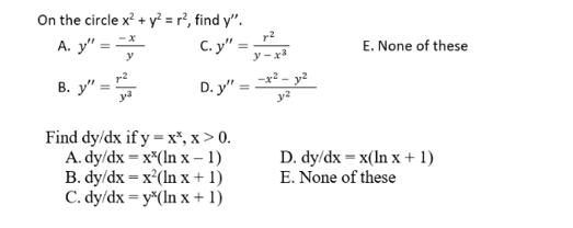 On the circle x? + y? = r², find y".
C. y" =
A. y" =
E. None of these
y-x3
r2
В. у"
D. y" :
Find dy/dx if y = x*, x > 0.
A. dy/dx = x*(ln x - 1)
B. dy/dx = x²(In x + 1)
C. dy/dx = y*(In x + 1)
D. dy/dx = x(In x + 1)
E. None of these
