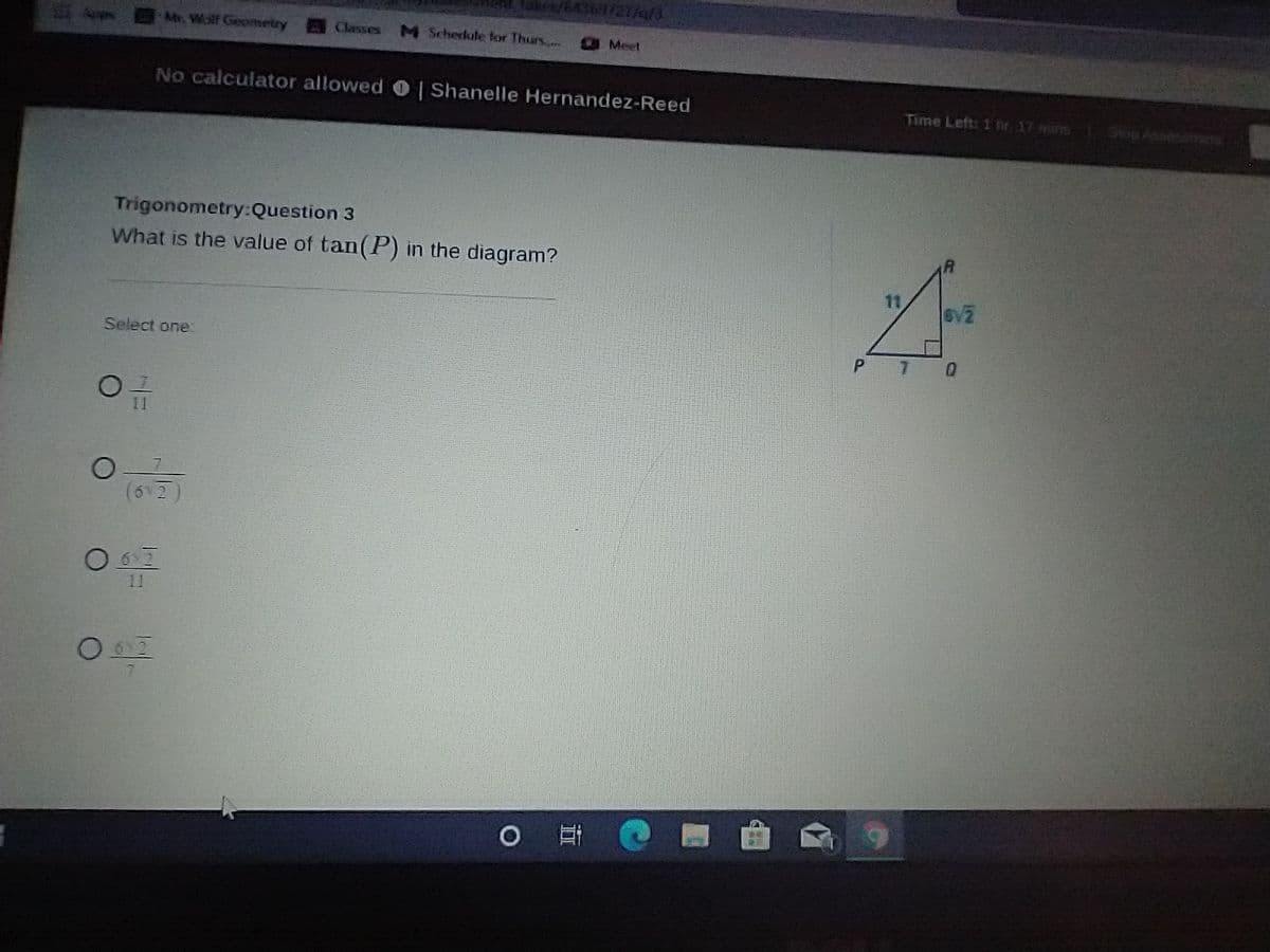 369/27/a/3
Apps
Mr. Wolf Geometry
Classes
M Schedule for Thurs.,
Meet
No calculator allowedO| Shanelle Hernandez-Reed
Time Left: 1 hr, 17 mins
Trigonometry:Question 3
What is the value of tan(P) in the diagram?
11
Select one
P
6 2
11
0 日
