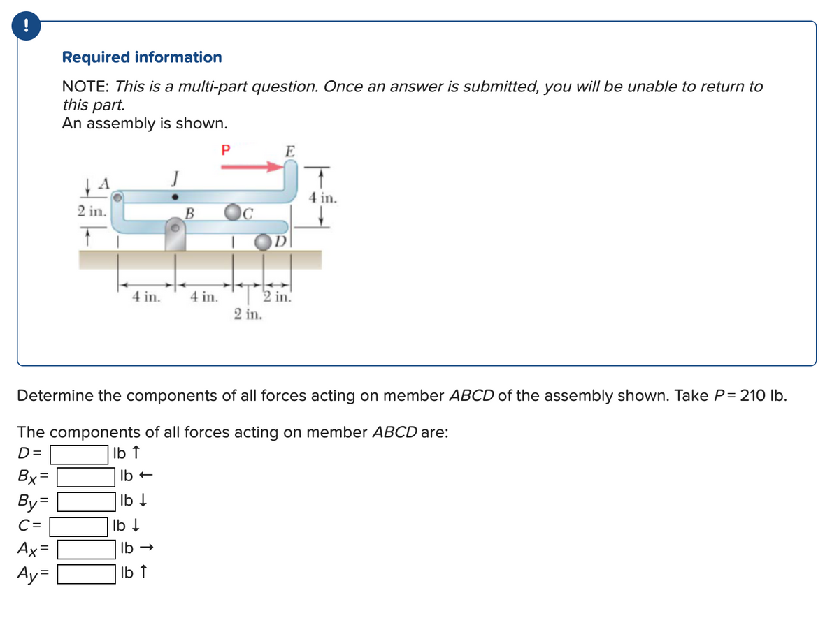 Required information
NOTE: This is a multi-part question. Once an answer is submitted, you will be unable to return to
this part.
An assembly is shown.
Bx=
By=
C=
Ax=
Ay=
A
2 in.
4 in. 4 in.
lb -
lb ↓
J
lb ↓
lb →
lb ↑
P
E
Determine the components of all forces acting on member ABCD of the assembly shown. Take P = 210 lb.
The components of all forces acting on member ABCD are:
D=
lb ↑
D
depolazion!
2 in.
T
4 in.