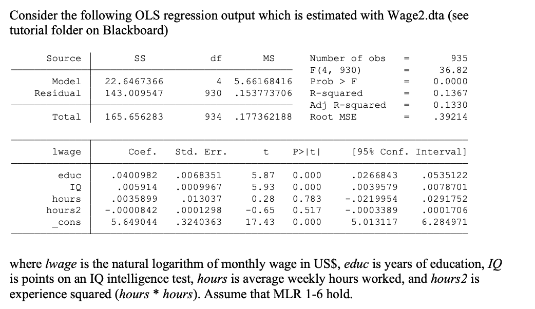 Consider the following OLS regression output which is estimated with Wage2.dta (see
tutorial folder on Blackboard)
Source
df
MS
Number of obs
935
F (4, 930)
36.82
Model
22.6467366
4
5.66168416
Prob > F
0.0000
%3D
Residual
143.009547
930
.153773706
R-squared
Adj R-squared
0.1367
%3D
0.1330
%3D
Total
165.656283
934
.177362188
Root MSE
.39214
%3D
lwage
Сoef.
Std. Err.
P>|t|
[95% Conf. Interval]
educ
.0400982
.0068351
5.87
0.000
.0266843
.0535122
IQ
.005914
.0009967
5.93
0.000
.0039579
.0078701
hours
.0035899
.013037
0.28
0.783
-.0219954
.0291752
hours2
-.0000842
.0001298
-0.65
0.517
-.0003389
.0001706
cons
5.649044
.3240363
17.43
0.000
5.013117
6.284971
where Iwage is the natural logarithm of monthly wage in US$, educ is years of education, IQ
is points on an IQ intelligence test, hours is average weekly hours worked, and hours2 is
experience squared (hours * hours). Assume that MLR 1-6 hold.
