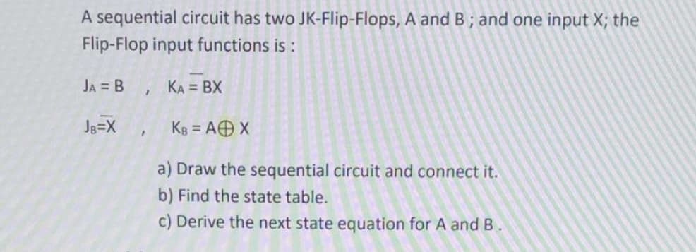 A sequential circuit has two JK-Flip-Flops, A and B; and one input X; the
Flip-Flop input functions is :
JA = B
KA = BX
Je=X,
KB = AO X
%3D
a) Draw the sequential circuit and connect it.
b) Find the state table.
c) Derive the next state equation for A and B.
