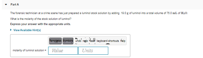 Part A
The forensic technician at a crime scene has just prepared a luminol stock solution by adding 19.0 g of luminol into a total volume of 75.0 mL of H20.
What is the molarity of the stock solution of luminol?
Express your answer with the appropriate units.
• View Available Hint(s)
Tempjetes Symbols undo regdo fese keyboard shortcuts Help
molarity of luminol solution =
Value
Units
