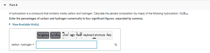 Part A
A hydrocarbon is a compound that contains mostly carbon and hydrogen. Calculate the percent composition (by mass) of the following hydrocarbon: Co H14-
Enter the percentages of carbon and hydrogen numerically to four significant figures, separated by commas.
• View Available Hint(s)
Tempiates Symdols undo redo feset keyboard shortcuts Help
carbon, hydrogen =

