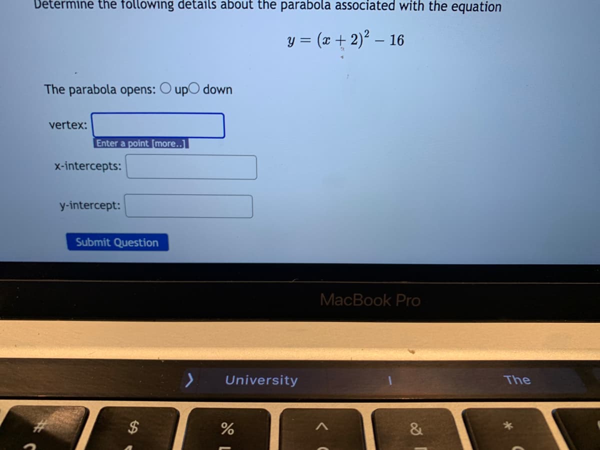 Determine the following details about the parabola associated with the equation
y = (x + 2)² – 16
The parabola opens: O upO down
vertex:
Enter a point [more..]
x-intercepts:
y-intercept:
Submit Question
MacBook Pro
University
The
$4
%
&
