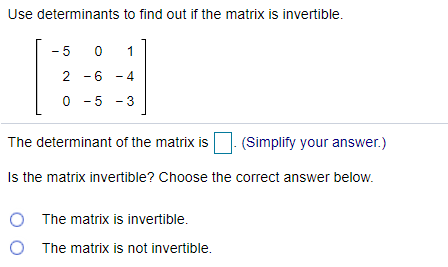 Use determinants to find out if the matrix is invertible.
- 5
1
2 -6 - 4
0 - 5 - 3
The determinant of the matrix is
(Simplify your answer.)
Is the matrix invertible? Choose the correct answer below.
O The matrix is invertible.
O The matrix is not invertible.
