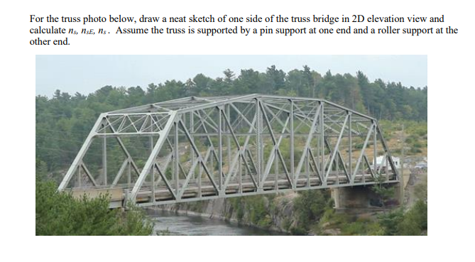 For the truss photo below, draw a neat sketch of one side of the truss bridge in 2D elevation view and
calculate n, nsE, ns. Assume the truss is supported by a pin support at one end and a roller support at the
other end.
