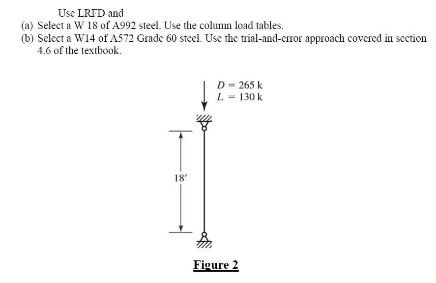 Use LRFD and
(a) Select a W 18 of A992 steel. Use the column load tables.
(b) Select a W14 of A572 Grade 60 steel. Use the trial-and-error approach covered in section
4.6 of the textbook.
18'
D = 265 k
L = 130 k
Figure 2