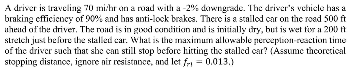 A driver is traveling 70 mi/hr on a road with a -2% downgrade. The driver's vehicle has a
braking efficiency of 90% and has anti-lock brakes. There is a stalled car on the road 500 ft
ahead of the driver. The road is in good condition and is initially dry, but is wet for a 200 ft
stretch just before the stalled car. What is the maximum allowable perception-reaction time
of the driver such that she can still stop before hitting the stalled car? (Assume theoretical
stopping distance, ignore air resistance, and let fri = 0.013.)