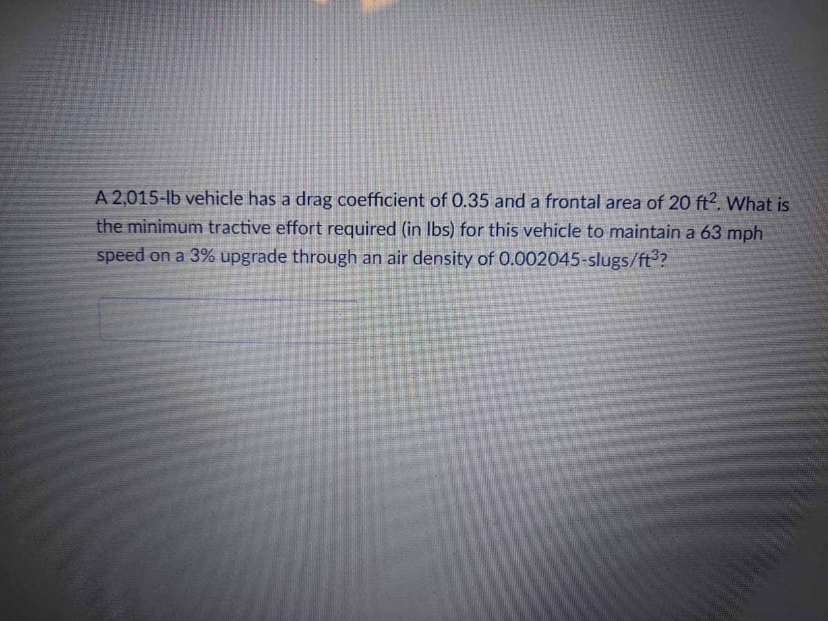 A 2,015-lb vehicle has a drag coefficient of 0.35 and a frontal area of 20 ft2. What is
the minimum tractive effort required (in lbs) for this vehicle to maintain a 63 mph
speed on a 3% upgrade through an air density of 0.002045-slugs/ft³?