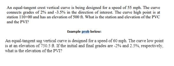 An equal-tangent crest vertical curve is being designed for a speed of 55 mph. The curve
connects grades of 2% and -3.5% in the direction of interest. The curve high point is at
station 110+00 and has an elevation of 500 ft. What is the station and elevation of the PVC
and the PVI?
Example prob below:
An equal-tangent sag vertical curve is designed for a speed of 60 mph. The curve low point
is at an elevation of 750.5 ft. If the initial and final grades are -2% and 2.5%, respectively,
what is the elevation of the PVI?