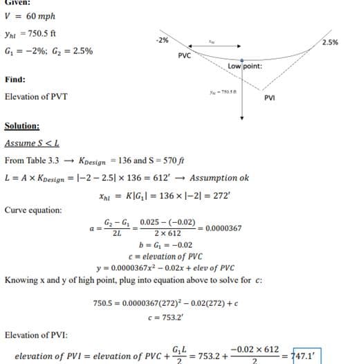 Given:
V = 60 mph
Ynt = 750.5 ft
G₁ = -2%; G₂ = 2.5%
Find:
Elevation of PVT
Curve equation:
-2%
PVC
a=
Solution:
Assume S <L
From Table 3.3
Kpesign = 136 and S=570 ft
L = A x Koesign = 1-2-2.51 x 136 = 612' → Assumption ok
XhiK|G₁|= 136 x |-2| = 272'
Low point:
Y-75058
G₂-G₂ 0.025-(-0.02)
2x612
2L
b=G₁ = -0.02
c = elevation of PVC
y = 0.0000367x² -0.02x + elev of PVC
Knowing x and y of high point, plug into equation above to solve for c:
0.0000367
750.5 = 0.0000367(272)² -0.02(272)+c
c = 753.2'
Elevation of PVI:
G₂L
elevation of PVI = elevation of PVC + = 753.2 +
2
PVI
-0.02 x 612
2
= 747.1'
2.5%