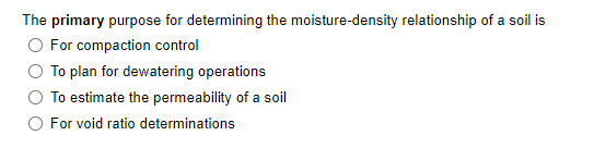 The primary purpose for determining the moisture-density relationship of a soil is
O For compaction control
To plan for dewatering operations
To estimate the permeability of a soil
For void ratio determinations
